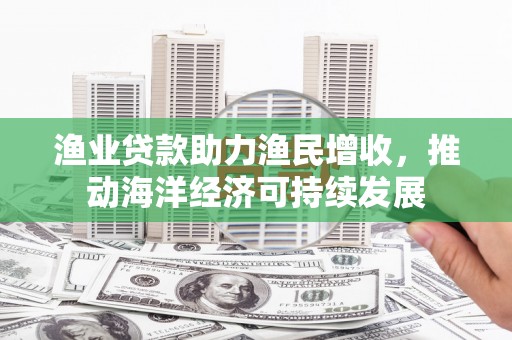 汝南渔业贷款助力渔民增收，推动海洋经济可持续发展